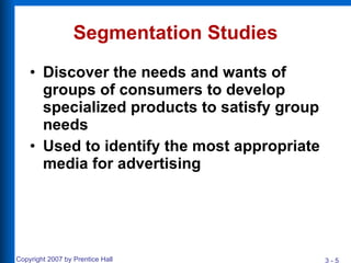Segmentation Studies Discover the needs and wants of groups of consumers to develop specialized products to satisfy group needs  Used to identify the most appropriate media for advertising 