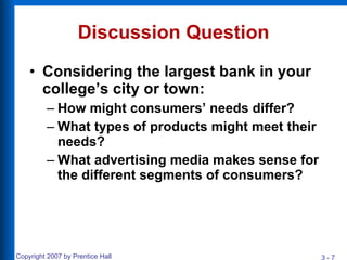 Discussion Question Considering the largest bank in your college’s city or town: How might consumers’ needs differ? What types of products might meet their needs? What advertising media makes sense for the different segments of consumers? 