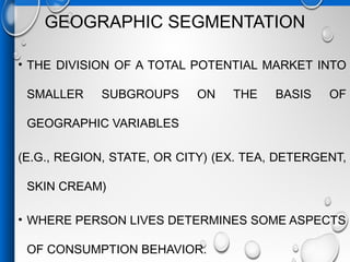 GEOGRAPHIC SEGMENTATION
• THE DIVISION OF A TOTAL POTENTIAL MARKET INTO
SMALLER SUBGROUPS ON THE BASIS OF
GEOGRAPHIC VARIABLES
(E.G., REGION, STATE, OR CITY) (EX. TEA, DETERGENT,
SKIN CREAM)
• WHERE PERSON LIVES DETERMINES SOME ASPECTS
OF CONSUMPTION BEHAVIOR.
 