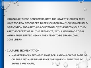• SURVIVO RS.  THESE CONSUMERS HAVE THE LOWEST INCOMES. THEY
HAVE TOO FEW RESOURCES TO BE INCLUDED IN ANY CONSUMER SELF-
ORIENTATION AND ARE THUS LOCATED BELOW THE RECTANGLE. THEY
ARE THE OLDEST OF ALL THE SEGMENTS, WITH A MEDIAN AGE OF 61.
WITHIN THEIR LIMITED MEANS, THEY TEND TO BE BRAND-LOYAL
CONSUMERS.
• CULTURE SEGMENTATION
• MARKETERS CAN SEGMENT SOME POPULATIONS ON THE BASIS OF
CULTURE BECAUSE MEMBERS OF THE SAME CULTURE TENT TO
SHARE SAME VALUE,
 