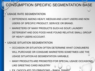 CONSUMPTION SPECIFIC SEGMENTATION BASE
• USAGE RATE SEGMENTATION
• DIFFERENCE AMONG HEAVY, MEDIUM AND LIGHT USERS AND NON
USERS OF SPECIFIC PRODUCT, SERVICE OR BRAND.
• MARKETERS OF MANY PRODUCTS SUCH AS SOUP, LAUNDRY
DETERGENT AND DOG FOOD HAVE FOUND RELATIVE SMALL GROUP
OF HEAVY USERS ACCOUNT.
• USAGE SITUATION SEGMENTATION
• OCCASION OR SITUATION OFTEN DETERMINE WHAT CONSUMERS
WILL PURCHASE OR CONSUME MARKETERS SOMETIMES USE THE
USAGE SITUATION AS SEGMENTATION VARIABLE.
• MANY PRODUCTS ARE PROMOTED FOR SPECIAL USAGE OCCASIONS.
LIKE GREETING CARD INDUSTRY
 