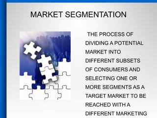 MARKET SEGMENTATION
THE PROCESS OF
DIVIDING A POTENTIAL
MARKET INTO
DIFFERENT SUBSETS
OF CONSUMERS AND
SELECTING ONE OR
MORE SEGMENTS AS A
TARGET MARKET TO BE
REACHED WITH A
DIFFERENT MARKETING
 