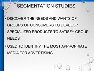 SEGMENTATION STUDIES
• DISCOVER THE NEEDS AND WANTS OF
GROUPS OF CONSUMERS TO DEVELOP
SPECIALIZED PRODUCTS TO SATISFY GROUP
NEEDS
• USED TO IDENTIFY THE MOST APPROPRIATE
MEDIA FOR ADVERTISING
 
