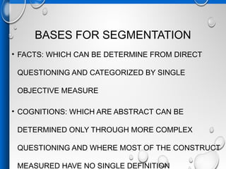 BASES FOR SEGMENTATION
• FACTS: WHICH CAN BE DETERMINE FROM DIRECT
QUESTIONING AND CATEGORIZED BY SINGLE
OBJECTIVE MEASURE
• COGNITIONS: WHICH ARE ABSTRACT CAN BE
DETERMINED ONLY THROUGH MORE COMPLEX
QUESTIONING AND WHERE MOST OF THE CONSTRUCT
MEASURED HAVE NO SINGLE DEFINITION
 