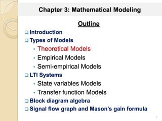 Chapter 3: Mathematical Modeling
Outline
 Introduction
 Types of Models
• Theoretical Models
• Empirical Models
• Semi-empirical Models
 LTI Systems
• State variables Models
• Transfer function Models
 Block diagram algebra
 Signal flow graph and Mason’s gain formula
1
 