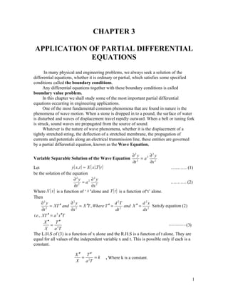 CHAPTER 3

APPLICATION OF PARTIAL DIFFERENTIAL
            EQUATIONS
       In many physical and engineering problems, we always seek a solution of the
differential equations, whether it is ordinary or partial, which satisfies some specified
conditions called the boundary conditions.
      Any differential equations together with these boundary conditions is called
boundary value problem.
      In this chapter we shall study some of the most important partial differential
equations occurring in engineering applications.
      One of the most fundamental common phenomena that are found in nature is the
phenomena of wave motion. When a stone is dropped in to a pound, the surface of water
is disturbed and waves of displacement travel rapidly outward. When a bell or tuning fork
is struck, sound waves are propagated from the source of sound.
      Whatever is the nature of wave phenomena, whether it is the displacement of a
tightly stretched string, the deflection of a stretched membrane, the propagation of
currents and potentials along an electrical transmission line, these entities are governed
by a partial differential equation, known as the Wave Equation.

                                                              ∂2 y     2 ∂ y
                                                                           2
Variable Separable Solution of the Wave Equation 2 = a
                                                              ∂t         ∂x 2
Let                     y ( x, t ) = X ( x ).T ( t )                              …..…… (1)
be the solution of the equation
                         ∂2 y          2 ∂ y
                                           2
                                  =a                                             ….……. (2)
                          ∂t 2            ∂x 2
Where X ( x ) is a function of ‘ x ’alone and T ( t ) is a function of‘t’ alone.
Then
      ∂2 y              ∂2 y                           d 2T         d 2x
           = XT  ′′ and        =X    ′′T , Where T ′′ = 2 and X ′′ = 2 Satisfy equation (2)
      ∂t 2              ∂x 2                           dt           dx
i.e., XT ′′ = a x ′′T
               2


       X ′′ T ′′
            = 2                                                                   (3)
        X     a T
The L.H.S of (3) is a function of x alone and the R.H.S is a function of t alone. They are
equal for all values of the independent variable x and t. This is possible only if each is a
constant.

                        X ′′ T ′′
                            = 2 =k       , Where k is a constant.
                        X    a T



                                                                                           1
 
