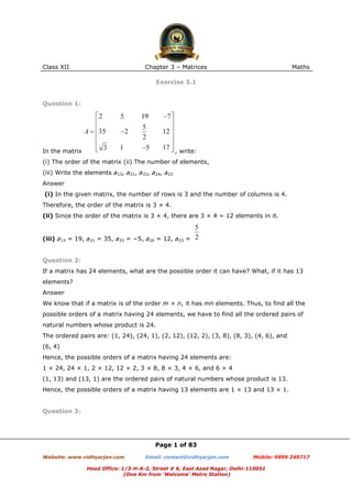 Class XII Chapter 3 – Matrices Maths
Page 1 of 83
Website: www.vidhyarjan.com Email: contact@vidhyarjan.com Mobile: 9999 249717
Head Office: 1/3-H-A-2, Street # 6, East Azad Nagar, Delhi-110051
(One Km from ‘Welcome’ Metro Station)
Exercise 3.1
Question 1:
In the matrix , write:
(i) The order of the matrix (ii) The number of elements,
(iii) Write the elements a13, a21, a33, a24, a23
Answer
(i) In the given matrix, the number of rows is 3 and the number of columns is 4.
Therefore, the order of the matrix is 3 × 4.
(ii) Since the order of the matrix is 3 × 4, there are 3 × 4 = 12 elements in it.
(iii) a13 = 19, a21 = 35, a33 = −5, a24 = 12, a23 =
Question 2:
If a matrix has 24 elements, what are the possible order it can have? What, if it has 13
elements?
Answer
We know that if a matrix is of the order m × n, it has mn elements. Thus, to find all the
possible orders of a matrix having 24 elements, we have to find all the ordered pairs of
natural numbers whose product is 24.
The ordered pairs are: (1, 24), (24, 1), (2, 12), (12, 2), (3, 8), (8, 3), (4, 6), and
(6, 4)
Hence, the possible orders of a matrix having 24 elements are:
1 × 24, 24 × 1, 2 × 12, 12 × 2, 3 × 8, 8 × 3, 4 × 6, and 6 × 4
(1, 13) and (13, 1) are the ordered pairs of natural numbers whose product is 13.
Hence, the possible orders of a matrix having 13 elements are 1 × 13 and 13 × 1.
Question 3:
 