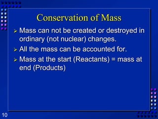 Conservation of Mass Mass can not be created or destroyed in ordinary (not nuclear) changes.All the mass can be accounted for.Mass at the start (Reactants) = mass at end (Products)