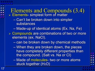 Elements and Compounds (3.4)Elements- simplest form of matterCan’t be broken down into simpler substancesMade-up of identical atoms (Ex. Na, Fe)Compounds are combinations of two or more elements (ex. NaCl).can be broken down by chemical methodsWhen they are broken down, the pieces have completely different properties than the compound. (Salt vs. Na or Cl)Made of molecules- two or more atoms stuck together (H2O)