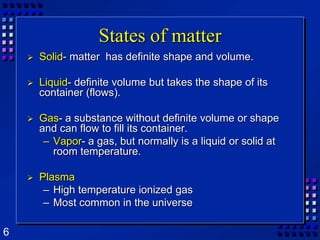 States of matterSolid- matter  has definite shape and volume.Liquid- definite volume but takes the shape of its container (flows).Gas- a substance without definite volume or shape and can flow to fill its container.Vapor- a gas, but normally is a liquid or solid at room temperature.PlasmaHigh temperature ionized gasMost common in the universe