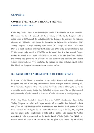 CHAPTER 3
COMPANY PROFILE AND PRODUCT PROFILE
COMPANY PROFILE
Coffee Day Global Limited is an entrepreneurial venture of its chairman Mr. V G Siddhartha.
His passion with the coffee coupled with the opportunity provided by the deregulation of the
coffee board in 1993 created the perfect timing for the launch of this company. The visionary
chairman Mr. Siddhartha could foresee the demand for the Indian coffee in abroad and ABC
Trading Company Ltd began exporting coffee across USA, Europe, and Japan. The ‘Coffee
Day’ as a brand was born in the year 1994. In the year 2000, coffee day exported more than
27,000 tons of coffee valued at US$60Mn and for second time, in a short span of 7 years,
retained its position as the largest coffee exporter of India. In the short journey of 16 years,
the company has grown into six divisions and has overtaken one milestone after another
without looking back. Mr. V G Siddhartha, the chairman has vision to further expand Coffee
Day Global Ltd Company in the domestic and overseas market.
3.1 BACKGROUND AND INCEPTION OF THE COMPANY
It is one of the biggest organizations in the coffee industry and getting world-class
recognition now days. Coffee Day Global Ltd was started in the year 1991 and owned by Mr.
V G Siddhartha. Registered office of the Coffee Day Global Ltd is in Chikmagalur and has its
own coffee growing estate. Coffee Day Global Ltd is perhaps one of the too fully integrated
coffee companies of Asia, involved in all sectors of coffee plantations to retailing to exports.
Coffee Day Global Limited is formerly known as “ABC”. Amalgamated Bean Coffee
Trading Company Ltd. today is the largest exporter of green coffee from India and perhaps
one of the two fully integrated coffees Companies of Asia, involved in all sectors of coffee
from plantations to retailing to exports. Coffee Day Group today is the only fully integrated
and the largest coffee conglomerate in India and is credited with creating the "Coffee
revolution" in India acknowledged by the Coffee Board of India Coffee Day Global Ltd.
From a handful of cafés in six cities in the first five years, Café Coffee Day has become
 