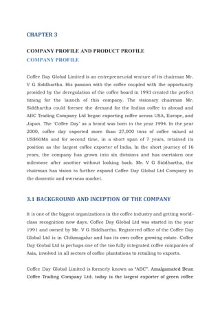 CHAPTER 3
COMPANY PROFILE AND PRODUCT PROFILE
COMPANY PROFILE
Coffee Day Global Limited is an entrepreneurial venture of its chairman Mr.
V G Siddhartha. His passion with the coffee coupled with the opportunity
provided by the deregulation of the coffee board in 1993 created the perfect
timing for the launch of this company. The visionary chairman Mr.
Siddhartha could foresee the demand for the Indian coffee in abroad and
ABC Trading Company Ltd began exporting coffee across USA, Europe, and
Japan. The ‘Coffee Day’ as a brand was born in the year 1994. In the year
2000, coffee day exported more than 27,000 tons of coffee valued at
US$60Mn and for second time, in a short span of 7 years, retained its
position as the largest coffee exporter of India. In the short journey of 16
years, the company has grown into six divisions and has overtaken one
milestone after another without looking back. Mr. V G Siddhartha, the
chairman has vision to further expand Coffee Day Global Ltd Company in
the domestic and overseas market.
3.1 BACKGROUND AND INCEPTION OF THE COMPANY
It is one of the biggest organizations in the coffee industry and getting world-
class recognition now days. Coffee Day Global Ltd was started in the year
1991 and owned by Mr. V G Siddhartha. Registered office of the Coffee Day
Global Ltd is in Chikmagalur and has its own coffee growing estate. Coffee
Day Global Ltd is perhaps one of the too fully integrated coffee companies of
Asia, involved in all sectors of coffee plantations to retailing to exports.
Coffee Day Global Limited is formerly known as “ABC”. Amalgamated Bean
Coffee Trading Company Ltd. today is the largest exporter of green coffee
 