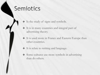 SemioticsIs the study of signs and symbols.It is in many countries and integral part of advertising theory.It is used more in France and Eastern Europe than other countries. It is relate to writing and language. Some cultures use more symbols in advertising than do others. 