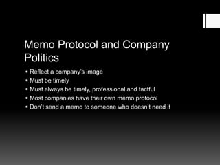 Memo Protocol and Company
Politics
 Reflect a company’s image
 Must be timely
 Must always be timely, professional and tactful
 Most companies have their own memo protocol
 Don’t send a memo to someone who doesn’t need it
 