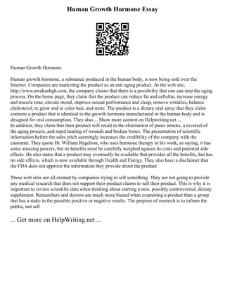 Human Growth Hormone Essay
Human Growth Hormone
Human growth hormone, a substance produced in the human body, is now being sold over the
Internet. Companies are marketing the product as an anti aging product. At the web site,
http://www.awakenhgh.com, the company claims that there is a possibility that one can stop the aging
process. On the home page, they claim that the product can reduce fat and cellulite, increase energy
and muscle tone, elevate mood, improve sexual performance and sleep, remove wrinkles, balance
cholesterol, re grow and re color hair, and more. The product is a dietary oral spray that they claim
contains a product that is identical to the growth hormone manufactured in the human body and is
designed for oral consumption. They also ... Show more content on Helpwriting.net ...
In addition, they claim that their product will result in the elimination of panic attacks, a reversal of
the aging process, and rapid healing of wounds and broken bones. The presentation of scientific
information before the sales pitch seemingly increases the credibility of the company with the
customer. They quote Dr. William Regelson, who uses hormone therapy in his work, as saying, it has
some amazing powers, but its benefits must be carefully weighed against its costs and potential side
effects. He also states that a product may eventually be available that provides all the benefits, but has
no side effects, which is now available through Health and Energy. They also have a disclaimer that
the FDA does not approve the information they provide about the product.
These web sites are all created by companies trying to sell something. They are not going to provide
any medical research that does not support their product claims to sell their product. This is why it is
important to review scientific data when thinking about starting a new, possibly controversial, dietary
supplement. Researchers and doctors are much more biased when examining a product than a group
that has a stake in the possible positive or negative results. The purpose of research is to inform the
public, not sell
... Get more on HelpWriting.net ...
 