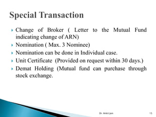  Change of Broker ( Letter to the Mutual Fund
indicating change of ARN)
 Nomination ( Max. 3 Nominee)
 Nomination can be done in Individual case.
 Unit Certificate (Provided on request within 30 days.)
 Demat Holding (Mutual fund can purchase through
stock exchange.
Dr. Ankit Jain 15
 