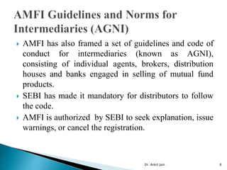  AMFI has also framed a set of guidelines and code of
conduct for intermediaries (known as AGNI),
consisting of individual agents, brokers, distribution
houses and banks engaged in selling of mutual fund
products.
 SEBI has made it mandatory for distributors to follow
the code.
 AMFI is authorized by SEBI to seek explanation, issue
warnings, or cancel the registration.
Dr. Ankit Jain 8
 
