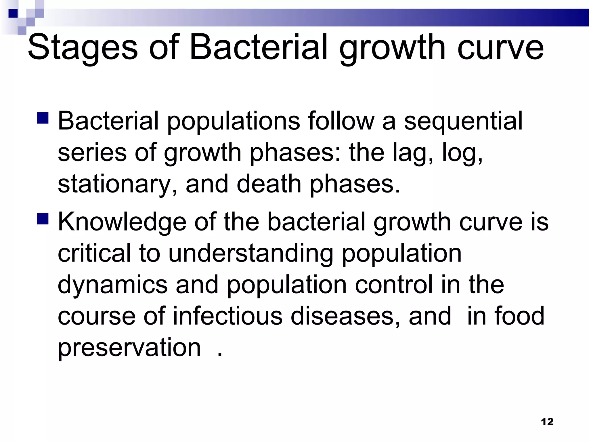 Stages of Bacterial growth curve
 Bacterial populations follow a sequential
series of growth phases: the lag, log,
stationary, and death phases.
 Knowledge of the bacterial growth curve is
critical to understanding population
dynamics and population control in the
course of infectious diseases, and in food
preservation .
12
 