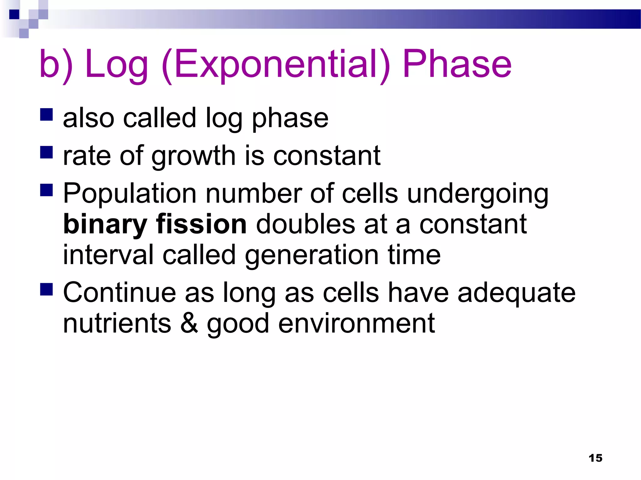 b) Log (Exponential) Phase
 also called log phase
 rate of growth is constant
 Population number of cells undergoing
binary fission doubles at a constant
interval called generation time
 Continue as long as cells have adequate
nutrients & good environment
15
 