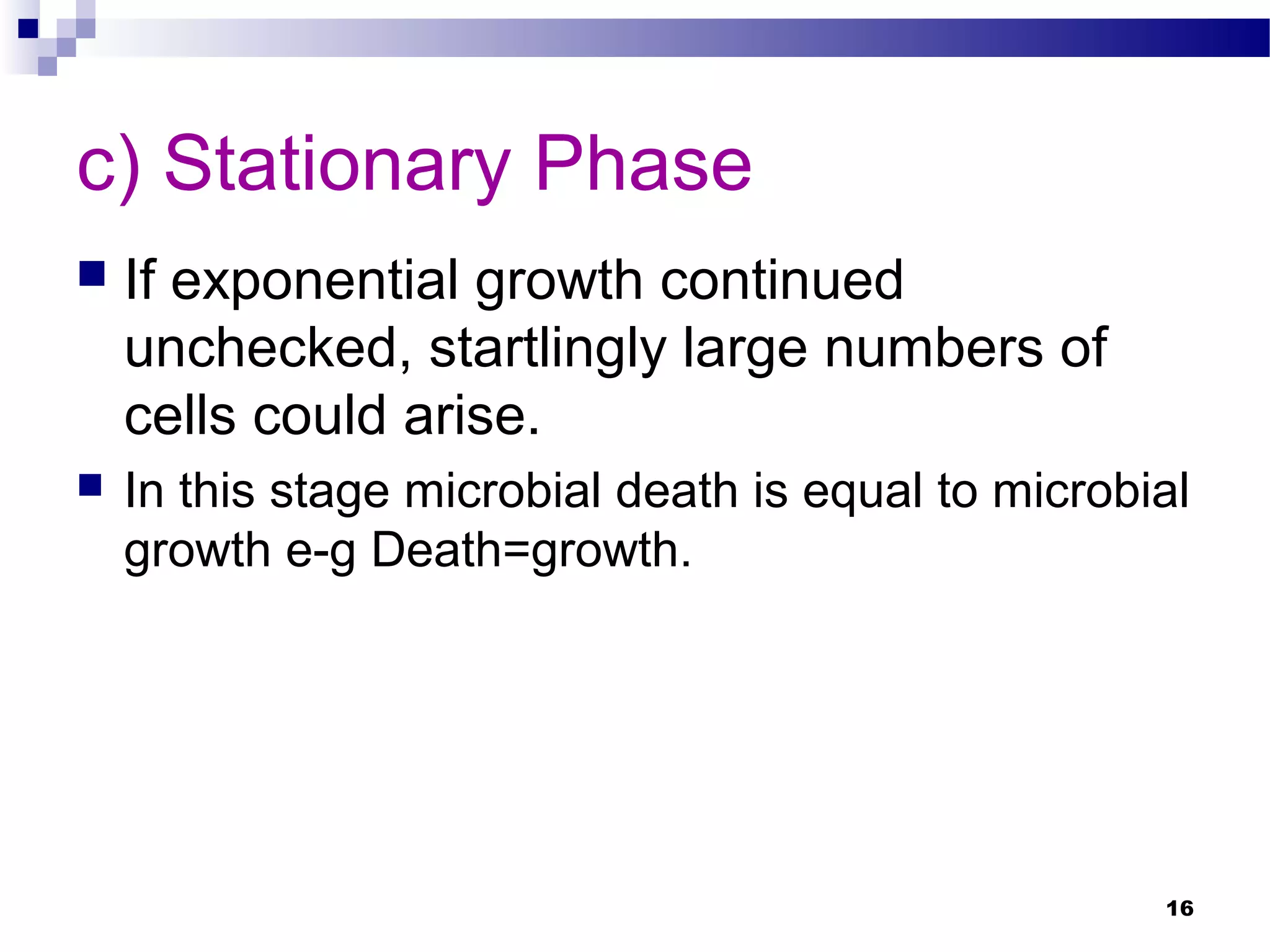 c) Stationary Phase
 If exponential growth continued
unchecked, startlingly large numbers of
cells could arise.
 In this stage microbial death is equal to microbial
growth e-g Death=growth.
16
 