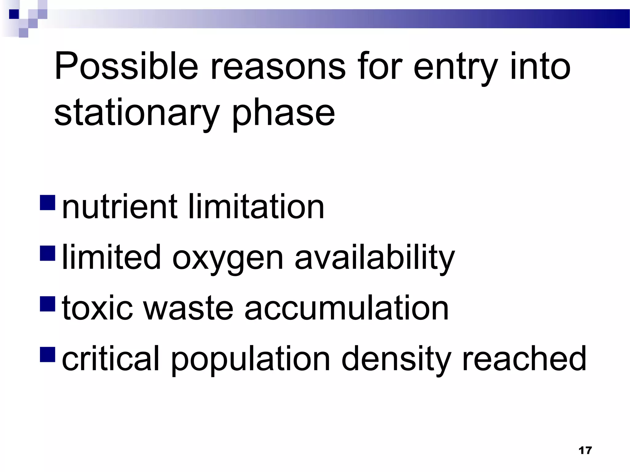 Possible reasons for entry into
stationary phase
nutrient limitation
limited oxygen availability
toxic waste accumulation
critical population density reached
17
 