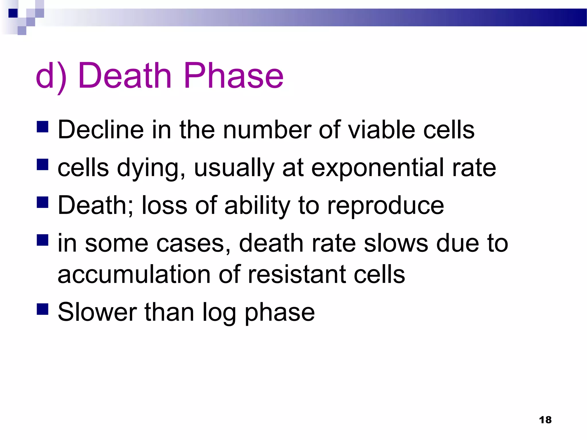 d) Death Phase
 Decline in the number of viable cells
 cells dying, usually at exponential rate
 Death; loss of ability to reproduce
 in some cases, death rate slows due to
accumulation of resistant cells
 Slower than log phase
18
 