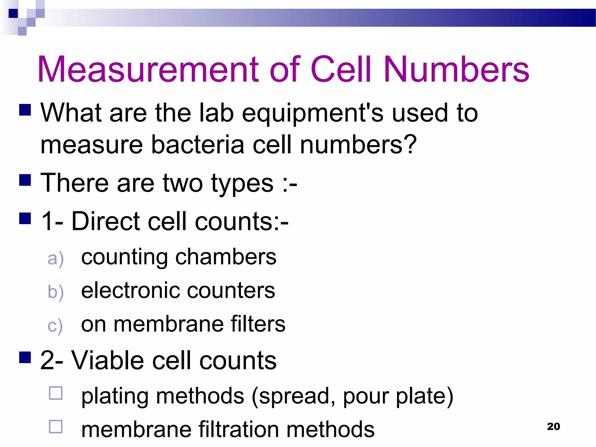 Measurement of Cell Numbers
 What are the lab equipment's used to
measure bacteria cell numbers?
 There are two types :-
 1- Direct cell counts:-
a) counting chambers
b) electronic counters
c) on membrane filters
 2- Viable cell counts
 plating methods (spread, pour plate)
 membrane filtration methods 20
 