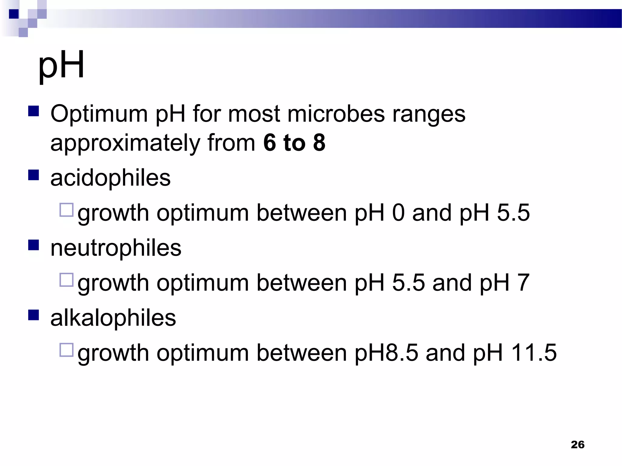 pH
 Optimum pH for most microbes ranges
approximately from 6 to 8
 acidophiles
growth optimum between pH 0 and pH 5.5
 neutrophiles
growth optimum between pH 5.5 and pH 7
 alkalophiles
growth optimum between pH8.5 and pH 11.5
26
 