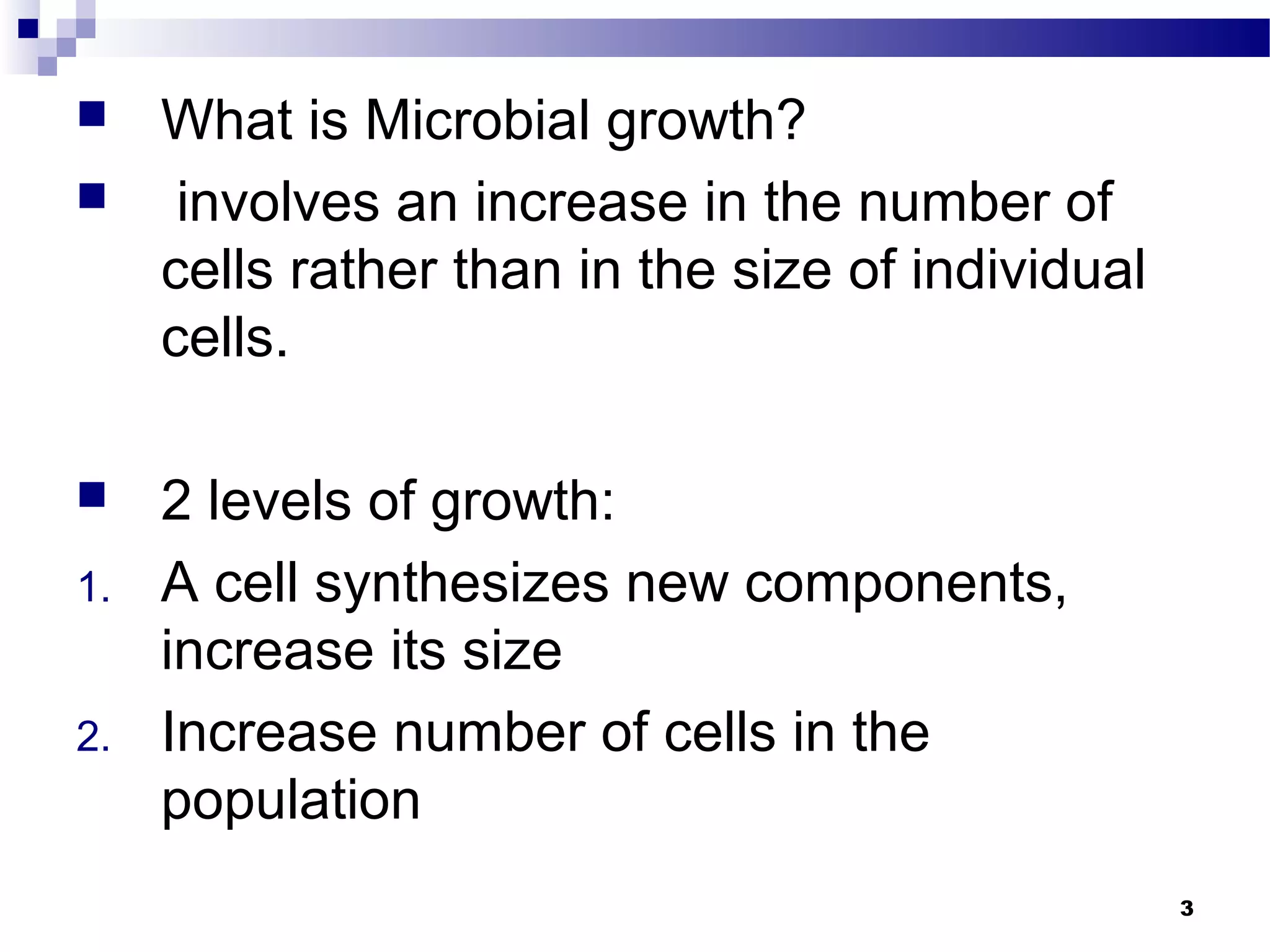  What is Microbial growth?
 involves an increase in the number of
cells rather than in the size of individual
cells.
 2 levels of growth:
1. A cell synthesizes new components,
increase its size
2. Increase number of cells in the
population
3
 