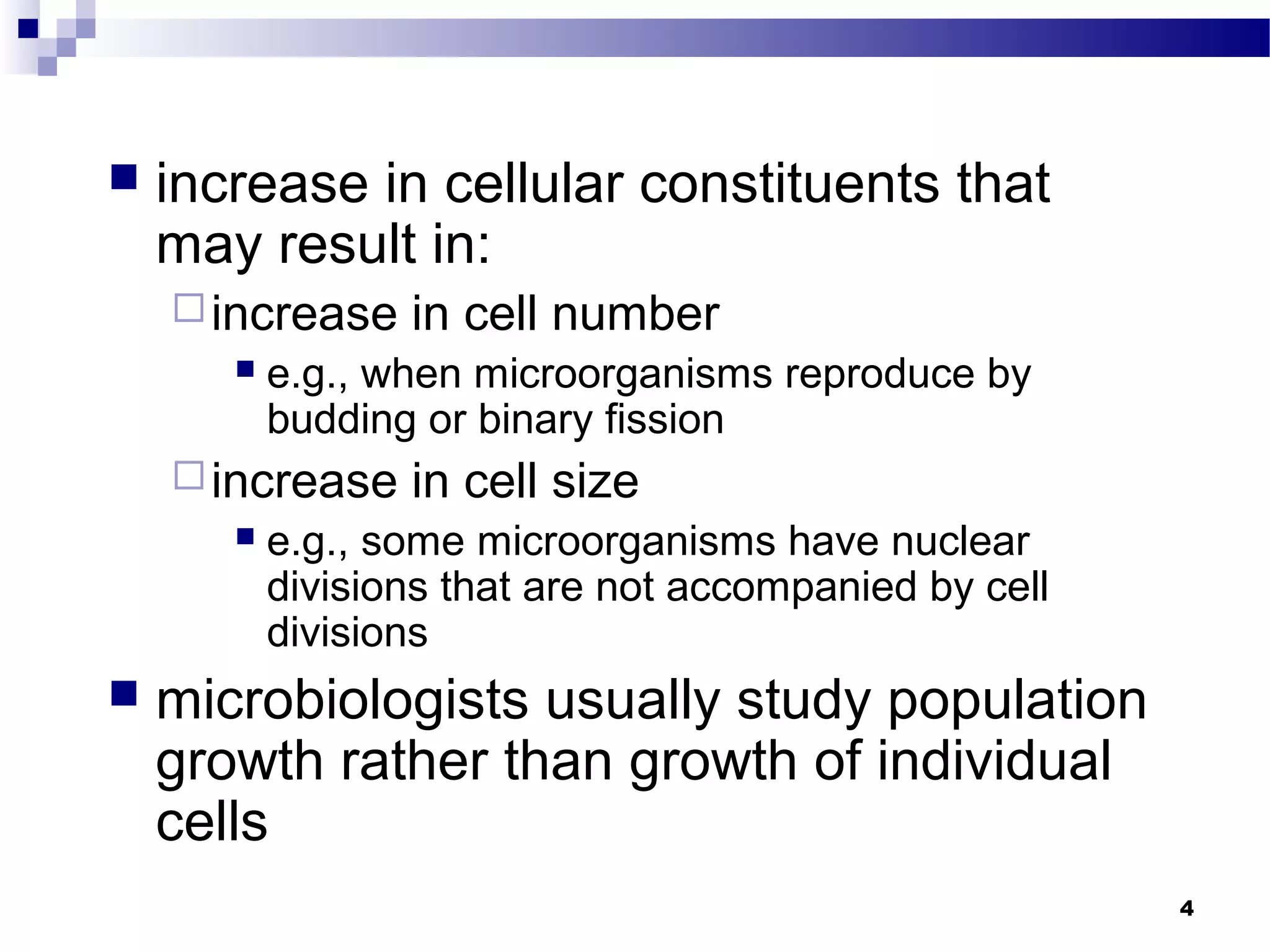  increase in cellular constituents that
may result in:
increase in cell number
 e.g., when microorganisms reproduce by
budding or binary fission
increase in cell size
 e.g., some microorganisms have nuclear
divisions that are not accompanied by cell
divisions
 microbiologists usually study population
growth rather than growth of individual
cells
4
 