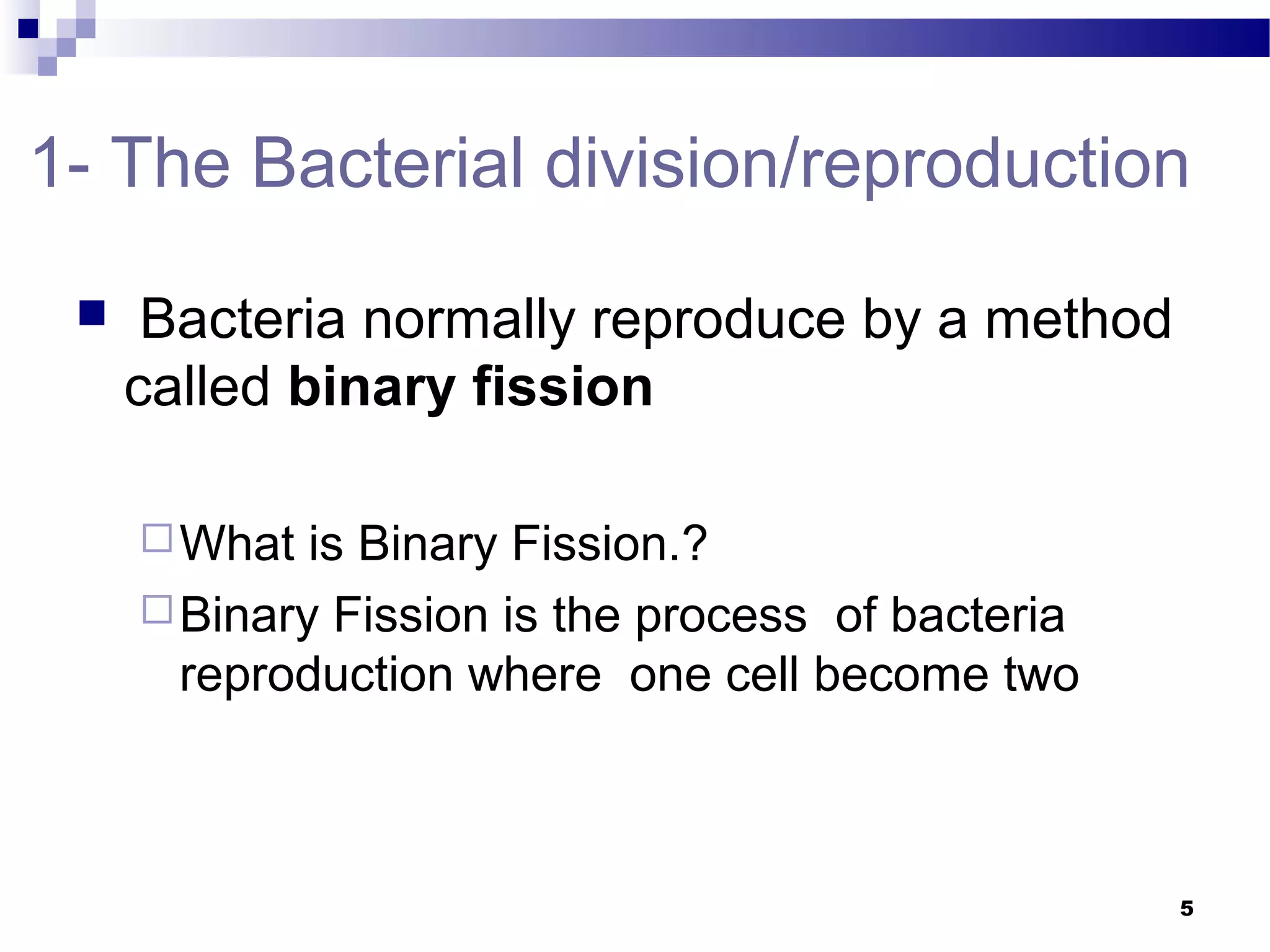 1- The Bacterial division/reproduction
 Bacteria normally reproduce by a method
called binary fission
What is Binary Fission.?
Binary Fission is the process of bacteria
reproduction where one cell become two
5
 