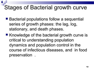 Stages of Bacterial growth curve
 Bacterial populations follow a sequential
series of growth phases: the lag, log,
stationary, and death phases.
 Knowledge of the bacterial growth curve is
critical to understanding population
dynamics and population control in the
course of infectious diseases, and in food
preservation .
12
 