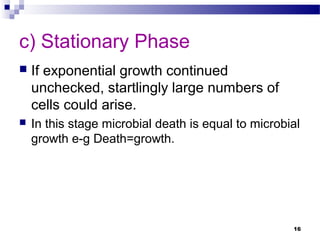 c) Stationary Phase
 If exponential growth continued
unchecked, startlingly large numbers of
cells could arise.
 In this stage microbial death is equal to microbial
growth e-g Death=growth.
16
 