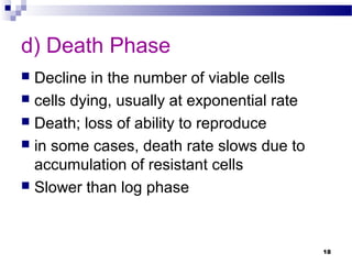 d) Death Phase
 Decline in the number of viable cells
 cells dying, usually at exponential rate
 Death; loss of ability to reproduce
 in some cases, death rate slows due to
accumulation of resistant cells
 Slower than log phase
18
 