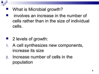  What is Microbial growth?
 involves an increase in the number of
cells rather than in the size of individual
cells.
 2 levels of growth:
1. A cell synthesizes new components,
increase its size
2. Increase number of cells in the
population
3
 