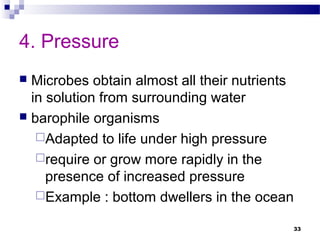 4. Pressure
 Microbes obtain almost all their nutrients
in solution from surrounding water
 barophile organisms
Adapted to life under high pressure
require or grow more rapidly in the
presence of increased pressure
Example : bottom dwellers in the ocean
33
 