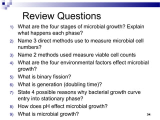 Review Questions
1) What are the four stages of microbial growth? Explain
what happens each phase?
2) Name 3 direct methods use to measure microbial cell
numbers?
3) Name 2 methods used measure viable cell counts
4) What are the four environmental factors effect microbial
growth?
5) What is binary fission?
6) What is generation (doubling time)?
7) State 4 possible reasons why bacterial growth curve
entry into stationary phase?
8) How does pH effect microbial growth?
9) What is microbial growth? 34
 