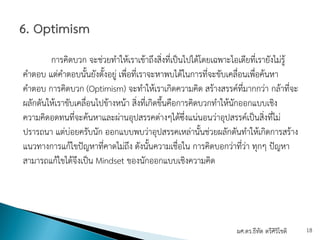 การคิดบวก จะช่วยทําให้เราเข้าถึงสิ่งที่เป็นไปได้โดยเฉพาะไอเดียที่เรายังไม่รู้
คําตอบ แต่คําตอบนั้นยังตั้งอยู่ เพื่อที่เราจะหาพบได้ในการที่จะขับเคลื่อนเพื่อค้นหา
คําตอบ การคิดบวก (Optimism) จะทําให้เราเกิดความคิด สร้างสรรค์ที่มากกว่า กล้าที่จะ
ผลักดันให้เราขับเคลื่อนไปข้างหน้า สิ่งที่เกิดขึ้นคือการคิดบวกทําให้นักออกแบบเชิง
ความคิดอดทนที่จะค้นหาและผ่านอุปสรรคต่างๆได้ซึ่งแน่นอนว่าอุปสรรค์เป็นสิ่งที่ไม่
ปรารถนา แต่บ่อยครับนัก ออกแบบพบว่าอุปสรรคเหล่านั้นช่วยผลักดันทําให้เกิดการสร้าง
แนวทางการแก้ไขปัญหาที่คาดไม่ถึง ดังนั้นความเชื่อใน การคิดบอกว่าที่ว่า ทุกๆ ปัญหา
สามารถแก้ไขได้จึงเป็น Mindset ของนักออกแบบเชิงความคิด
ผศ.ดร.ธีทัต ตรีศิริโชติ 18
 