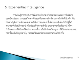 การเรียนรู้จากประสบการณ์มีส่วนคล้ายคลึงกับการทดสอบและการทําจริงให้
ออกเป็นรูปธรรม Mindset ใน การชื่นชอบที่จะทดลองไอเดีย และสร้างสิ่งที่เป็นจริง เป็น
ส่วนสําคัญในการเปลี่ยนแปลงแนวคิดในการออกแบบที่ไม่ สามารถจับต้องไปไปสู่สิ่งที่
สามารถจับต้องได้การทําสิ่งนี้จะช่วยสร้างความเข้าใจ และสามารถที่จะสื่อสารสิ่งที่เรา
กําลังออกแบบให้กับคนได้อย่างง่ายมากขึ้นร่วมไปถึงช่วยสนับสนุนการได้รับการตอบสนอง
กลับที่จะเป็นข้อมูลที่สําคัญ ในการแก้ไขและพัฒนาการออกแบบให้ดียิ่งขึ้น
ผศ.ดร.ธีทัต ตรีศิริโชติ 25
 