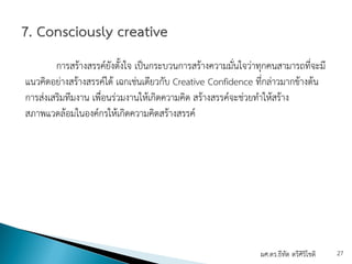 การสร้างสรรค์ยังตั้งใจ เป็นกระบวนการสร้างความมั่นใจว่าทุกคนสามารถที่จะมี
แนวคิดอย่างสร้างสรรค์ได้ เฉกเช่นเดียวกับ Creative Confidence ที่กล่าวมากข้างต้น
การส่งเสริมทีมงาน เพื่อนร่วมงานให้เกิดความคิด สร้างสรรค์จะช่วยทําให้สร้าง
สภาพแวดล้อมในองค์กรให้เกิดความคิดสร้างสรรค์
ผศ.ดร.ธีทัต ตรีศิริโชติ 27
 