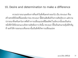 ความปรารถนาและต้องการที่จะทําในสิ่งที่แตกต่างออกไป เป็น Mindset ที่จะ
สร้างสรรค์สิ่งใหม่ที่ไม่เคยมีมาก่อน Mindset นี้มีส่วนสัมพันธ์กับความคิดเชิงบวก แต่ความ
ปรารถนาที่จะค้นหาโอกาสที่สร้างการเปลี่ยนแปลงที่มีผลลัพธ์ ในเชิงบวกนั้นจะเป็นส่วน
หนึ่งที่ทําให้นักออกแบบเชิงความคิดต้องการ ดังนั้น Mindset นี้จึงเป็นส่วนกระตุ้นที่สําคัญ
ที่ จะทําให้การออกแบบที่ออกมานั้นเป็นสิ่งที่เกิดการเปลี่ยนแปลง
ผศ.ดร.ธีทัต ตรีศิริโชติ 30
 