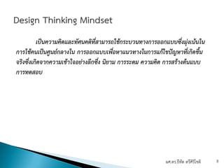 เป็นความคิดและทัศนคติที่สามารถใช้กระบวนทางการออกแบบซึ่งมุ่งเน้นใน
การใช้คนเป็นศูนย์กลางใน การออกแบบเพื่อหาแนวทางในการแก้ไขปัญหาที่เกิดขึ้น
จริงซึ่งเกิดจากความเข้าใจอย่างลึกซึ่ง นิยาม การระดม ความคิด การสร้างต้นแบบ
การทดสอบ
ผศ.ดร.ธีทัต ตรีศิริโชติ 8
 