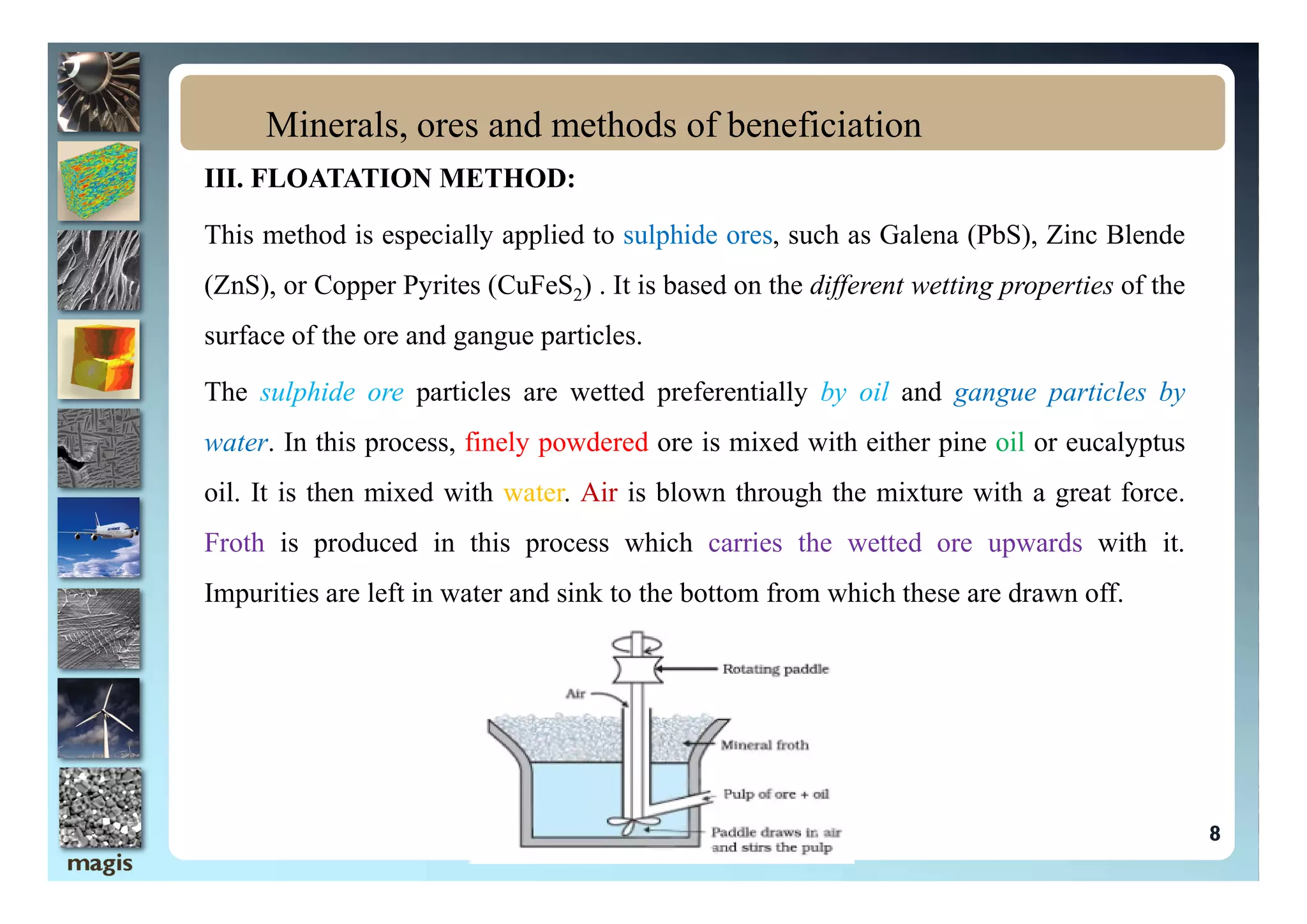 III. FLOATATION METHOD:
This method is especially applied to sulphide ores, such as Galena (PbS), Zinc Blende
(ZnS), or Copper Pyrites (CuFeS2) . It is based on the different wetting properties of the
surface of the ore and gangue particles.
The sulphide ore particles are wetted preferentially by oil and gangue particles by
water. In this process, finely powdered ore is mixed with either pine oil or eucalyptus
Minerals, ores and methods of beneficiation
oil. It is then mixed with water. Air is blown through the mixture with a great force.
Froth is produced in this process which carries the wetted ore upwards with it.
Impurities are left in water and sink to the bottom from which these are drawn off.
8
 