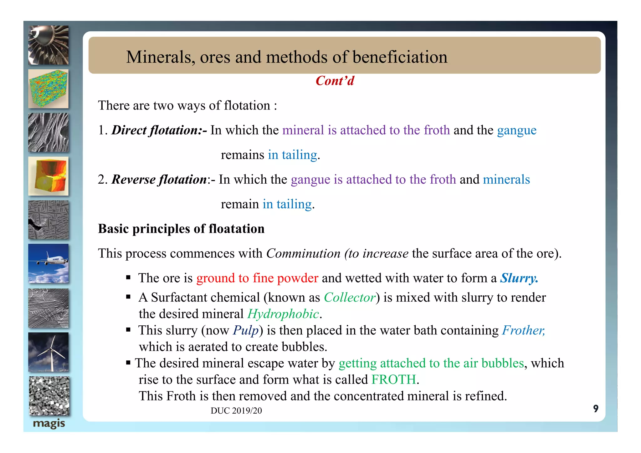 Cont’d
There are two ways of flotation :
1. Direct flotation:- In which the mineral is attached to the froth and the gangue
remains in tailing.
2. Reverse flotation:- In which the gangue is attached to the froth and minerals
remain in tailing.
Basic principles of floatation
Minerals, ores and methods of beneficiation
Basic principles of floatation
This process commences with Comminution (to increase the surface area of the ore).
 The ore is ground to fine powder and wetted with water to form a Slurry.
 A Surfactant chemical (known as Collector) is mixed with slurry to render
the desired mineral Hydrophobic.
 This slurry (now Pulp) is then placed in the water bath containing Frother,
which is aerated to create bubbles.
 The desired mineral escape water by getting attached to the air bubbles, which
rise to the surface and form what is called FROTH.
This Froth is then removed and the concentrated mineral is refined.
DUC 2019/20 9
 