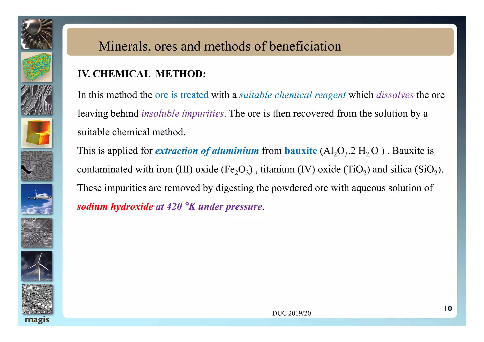 IV. CHEMICAL METHOD:
In this method the ore is treated with a suitable chemical reagent which dissolves the ore
leaving behind insoluble impurities. The ore is then recovered from the solution by a
suitable chemical method.
This is applied for extraction of aluminium from bauxite (Al2O3.2 H2 O ) . Bauxite is
contaminated with iron (III) oxide (Fe2O3) , titanium (IV) oxide (TiO2) and silica (SiO2).
Minerals, ores and methods of beneficiation
contaminated with iron (III) oxide (Fe2O3) , titanium (IV) oxide (TiO2) and silica (SiO2).
These impurities are removed by digesting the powdered ore with aqueous solution of
sodium hydroxide at 420 °K under pressure.
DUC 2019/20
10
 