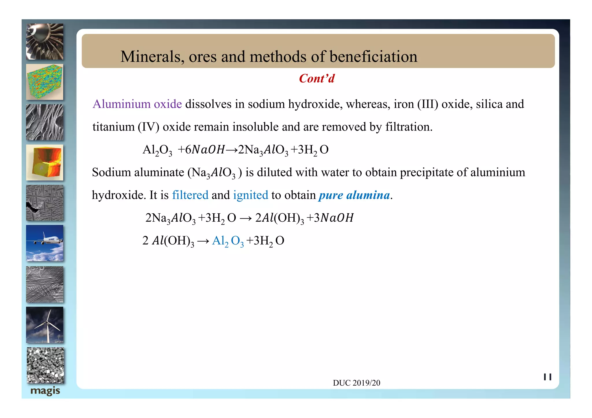 Cont’d
Aluminium oxide dissolves in sodium hydroxide, whereas, iron (III) oxide, silica and
titanium (IV) oxide remain insoluble and are removed by filtration.
Al2O3 +6 →2Na3 O3 +3H2 O
Sodium aluminate (Na3 O3 ) is diluted with water to obtain precipitate of aluminium
hydroxide. It is filtered and ignited to obtain pure alumina.
Minerals, ores and methods of beneficiation
2Na3 O3 +3H2 O → 2 (OH)3 +3
2 (OH)3 → Al2 O3 +3H2 O
DUC 2019/20
11
 