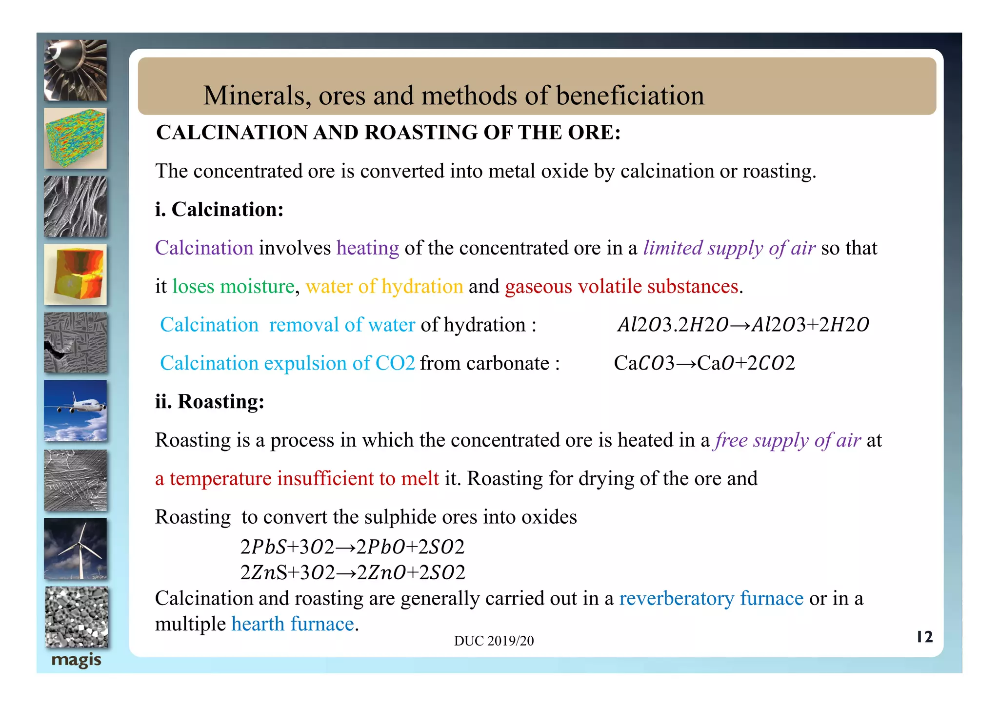 CALCINATION AND ROASTING OF THE ORE:
The concentrated ore is converted into metal oxide by calcination or roasting.
i. Calcination:
Calcination involves heating of the concentrated ore in a limited supply of air so that
it loses moisture, water of hydration and gaseous volatile substances.
Calcination removal of water of hydration : 2 3.2 2 → 2 3+2 2
Calcination expulsion of CO2 from carbonate : Ca 3→Ca +2 2
Minerals, ores and methods of beneficiation
Calcination expulsion of CO2 from carbonate : Ca 3→Ca +2 2
ii. Roasting:
Roasting is a process in which the concentrated ore is heated in a free supply of air at
a temperature insufficient to melt it. Roasting for drying of the ore and
Roasting to convert the sulphide ores into oxides
2 +3 2→2 +2 2
2 S+3 2→2 +2 2
Calcination and roasting are generally carried out in a reverberatory furnace or in a
multiple hearth furnace.
DUC 2019/20 12
 