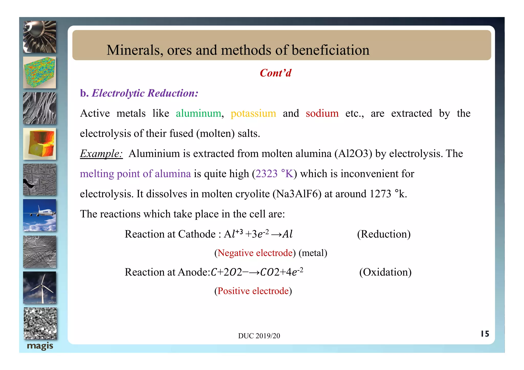 Cont’d
b. Electrolytic Reduction:
Active metals like aluminum, potassium and sodium etc., are extracted by the
electrolysis of their fused (molten) salts.
Example: Aluminium is extracted from molten alumina (Al2O3) by electrolysis. The
melting point of alumina is quite high (2323 °K) which is inconvenient for
Minerals, ores and methods of beneficiation
electrolysis. It dissolves in molten cryolite (Na3AlF6) at around 1273 °k.
The reactions which take place in the cell are:
Reaction at Cathode : A +3 +3 -2 → (Reduction)
(Negative electrode) (metal)
Reaction at Anode: +2 2−→ 2+4 -2 (Oxidation)
(Positive electrode)
DUC 2019/20 15
 