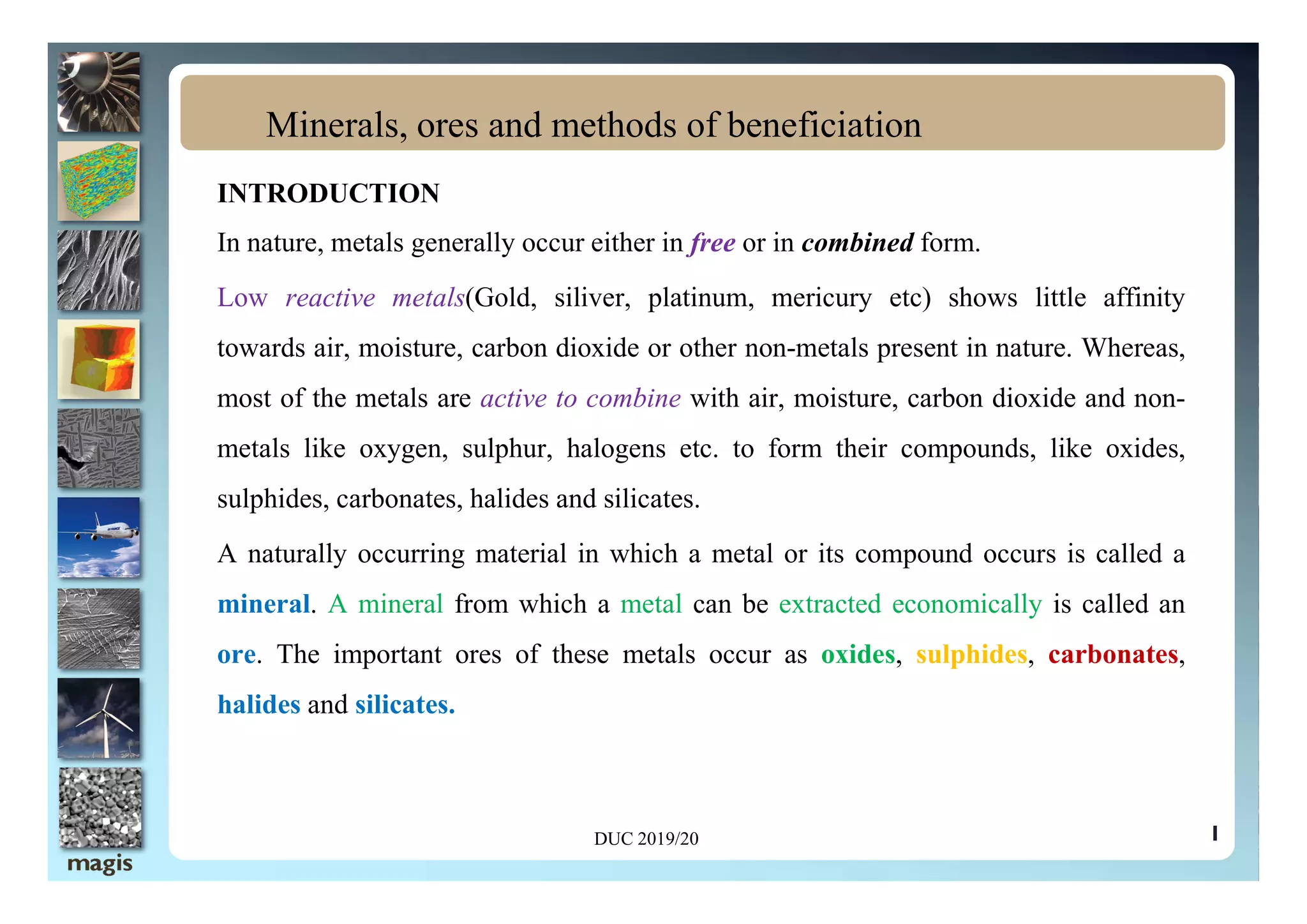 INTRODUCTION
In nature, metals generally occur either in free or in combined form.
Low reactive metals(Gold, siliver, platinum, mericury etc) shows little affinity
towards air, moisture, carbon dioxide or other non-metals present in nature. Whereas,
most of the metals are active to combine with air, moisture, carbon dioxide and non-
metals like oxygen, sulphur, halogens etc. to form their compounds, like oxides,
Minerals, ores and methods of beneficiation
1
metals like oxygen, sulphur, halogens etc. to form their compounds, like oxides,
sulphides, carbonates, halides and silicates.
A naturally occurring material in which a metal or its compound occurs is called a
mineral. A mineral from which a metal can be extracted economically is called an
ore. The important ores of these metals occur as oxides, sulphides, carbonates,
halides and silicates.
DUC 2019/20
 