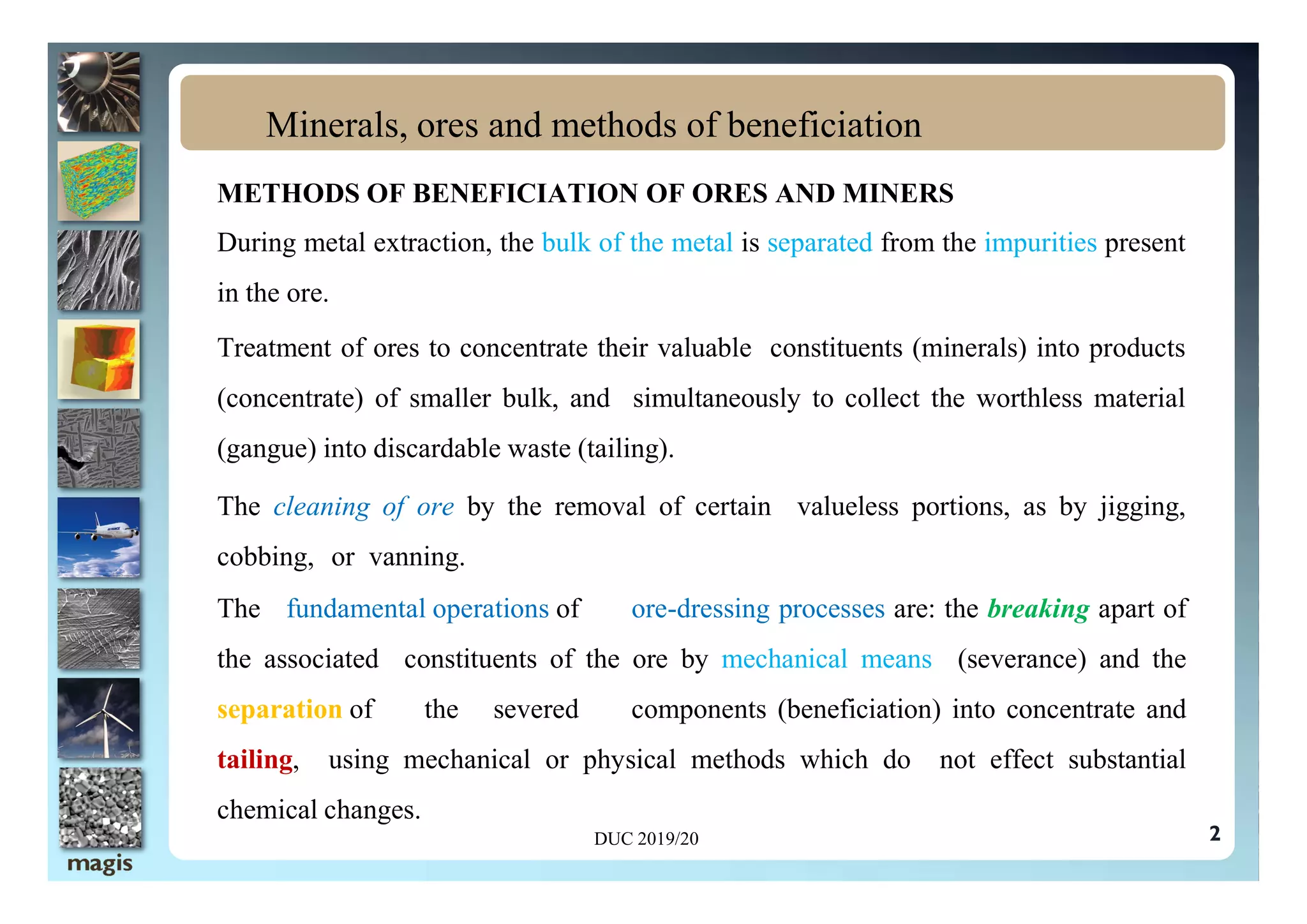 METHODS OF BENEFICIATION OF ORES AND MINERS
During metal extraction, the bulk of the metal is separated from the impurities present
in the ore.
Treatment of ores to concentrate their valuable constituents (minerals) into products
(concentrate) of smaller bulk, and simultaneously to collect the worthless material
(gangue) into discardable waste (tailing).
Minerals, ores and methods of beneficiation
2
(gangue) into discardable waste (tailing).
The cleaning of ore by the removal of certain valueless portions, as by jigging,
cobbing, or vanning.
The fundamental operations of ore-dressing processes are: the breaking apart of
the associated constituents of the ore by mechanical means (severance) and the
separation of the severed components (beneficiation) into concentrate and
tailing, using mechanical or physical methods which do not effect substantial
chemical changes.
DUC 2019/20
 